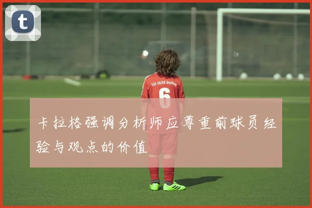 卡拉格强调分析师应尊重前球员经验与观点的价值