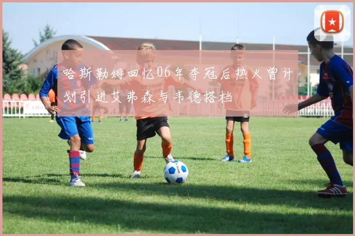 哈斯勒姆回忆06年夺冠后热火曾计划引进艾弗森与韦德搭档