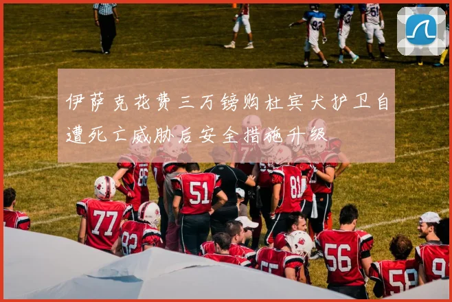 伊萨克花费三万镑购杜宾犬护卫自遭死亡威胁后安全措施升级