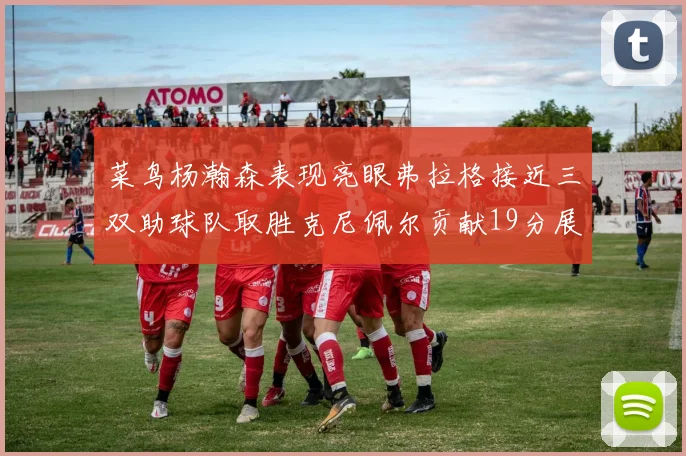 菜鸟杨瀚森表现亮眼弗拉格接近三双助球队取胜克尼佩尔贡献19分展现实力