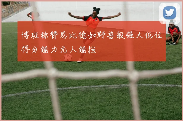 博班称赞恩比德如野兽般强大低位得分能力无人能挡