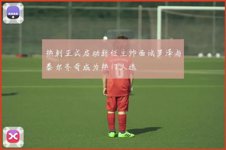 热刺正式启动新任主帅面试罗泽与泰尔齐奇成为热门人选