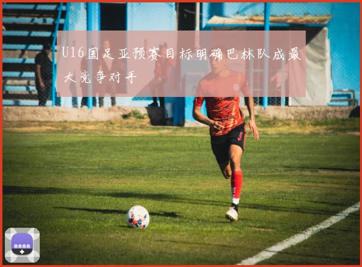 U16国足亚预赛目标明确巴林队成最大竞争对手