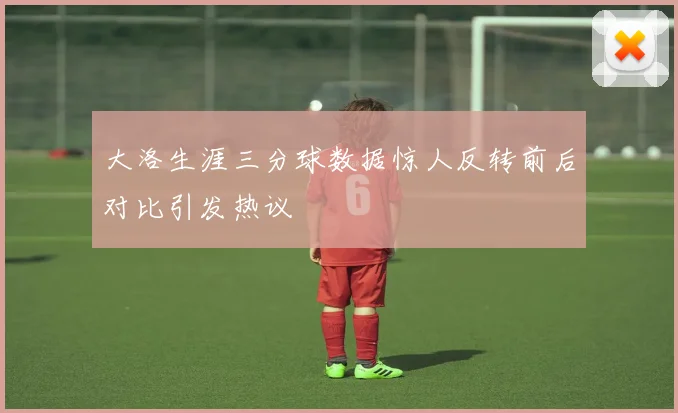 大洛生涯三分球数据惊人反转前后对比引发热议
