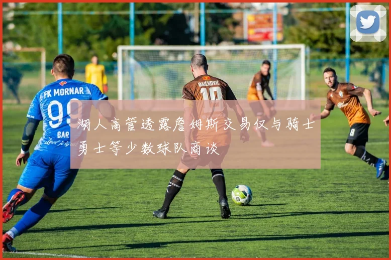 湖人高管透露詹姆斯交易仅与骑士勇士等少数球队商谈