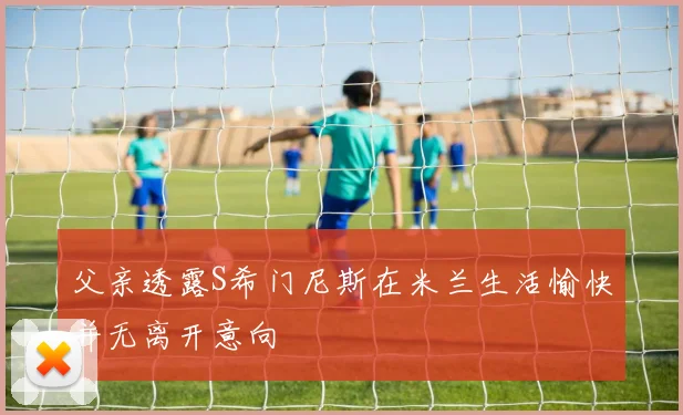 父亲透露S希门尼斯在米兰生活愉快并无离开意向