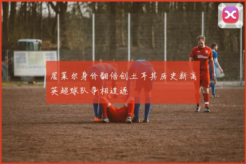 居莱尔身价翻倍创土耳其历史新高英超球队争相追逐