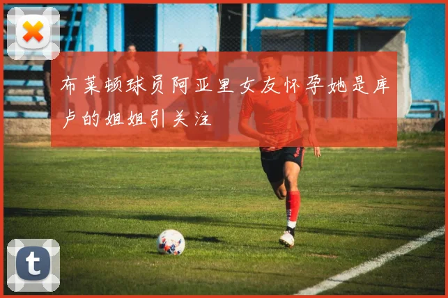 布莱顿球员阿亚里女友怀孕她是库卢的姐姐引关注