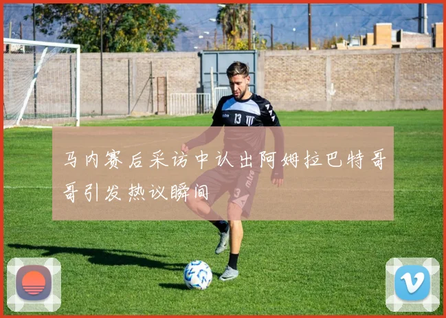 马内赛后采访中认出阿姆拉巴特哥哥引发热议瞬间