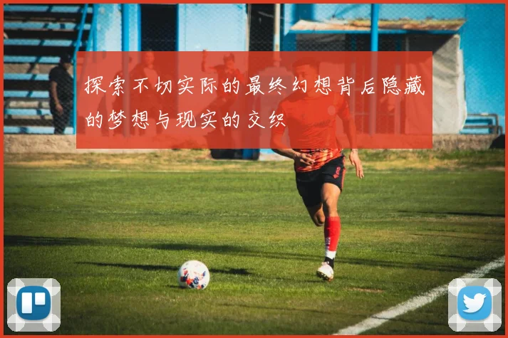 探索不切实际的最终幻想背后隐藏的梦想与现实的交织