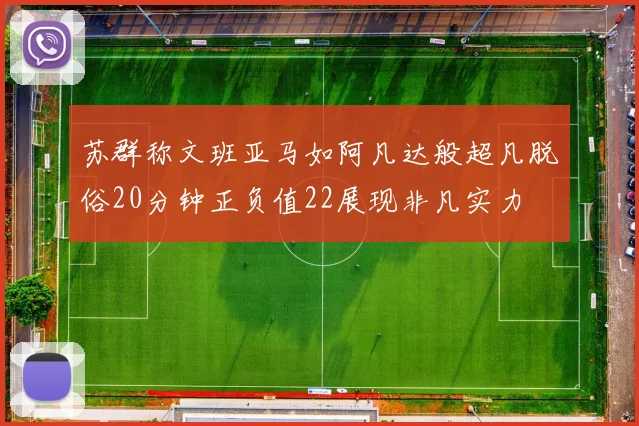 苏群称文班亚马如阿凡达般超凡脱俗20分钟正负值22展现非凡实力