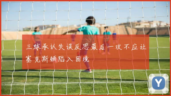 三球承认失误反思最后一攻不应让塞克斯顿陷入困境