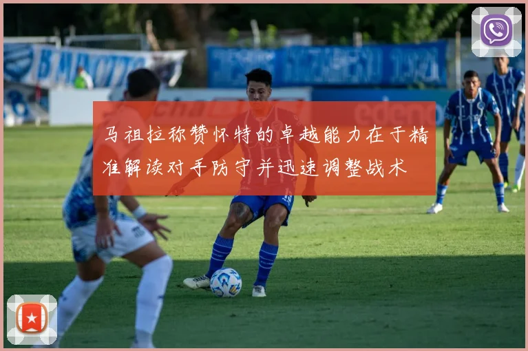 马祖拉称赞怀特的卓越能力在于精准解读对手防守并迅速调整战术
