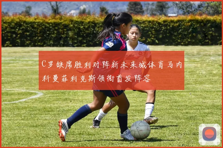 C罗缺席胜利对阵新未来城体育马内科曼菲利克斯领衔首发阵容