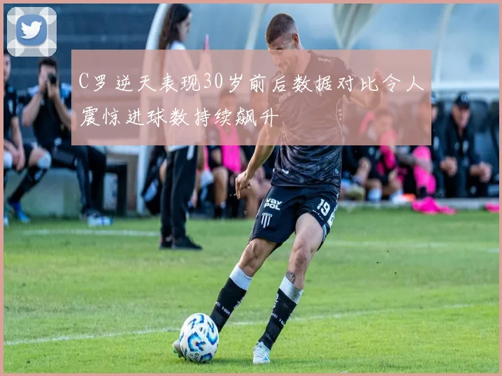 C罗逆天表现30岁前后数据对比令人震惊进球数持续飙升