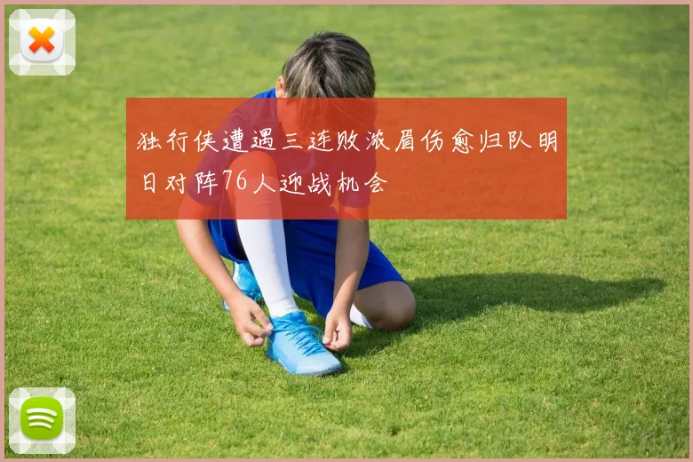 独行侠遭遇三连败浓眉伤愈归队明日对阵76人迎战机会