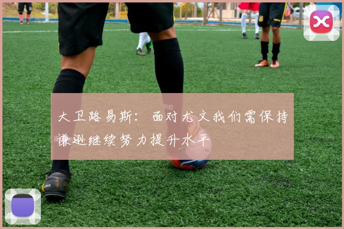 大卫路易斯：面对尤文我们需保持谦逊继续努力提升水平