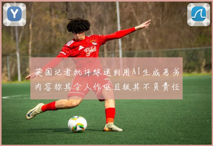 英国记者批评球迷利用AI生成恶劣内容称其令人作呕且极其不负责任