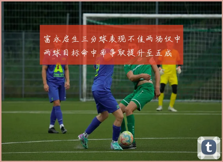 富永启生三分球表现不佳两场仅中两球目标命中率争取提升至五成