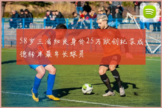 58岁三浦知良身价25万欧创纪录成德转库最年长球员