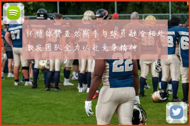 怀特称赞查尔斯李与球员融洽相处激发团队全力以赴竞争精神
