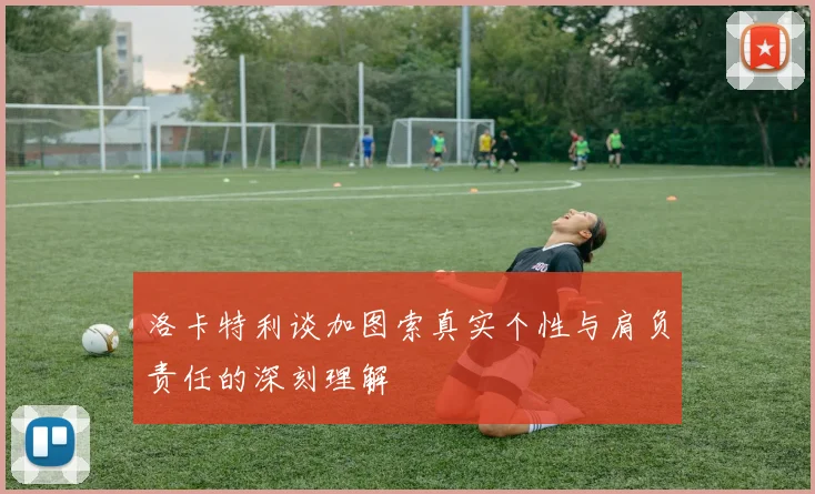 洛卡特利谈加图索真实个性与肩负责任的深刻理解