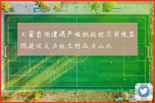 火箭首场遭遇严峻挑战控卫困境显现进攻乏力杜兰特压力山大