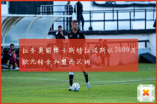 拉齐奥前锋卡斯特拉诺斯以3000万欧元转会加盟西汉姆