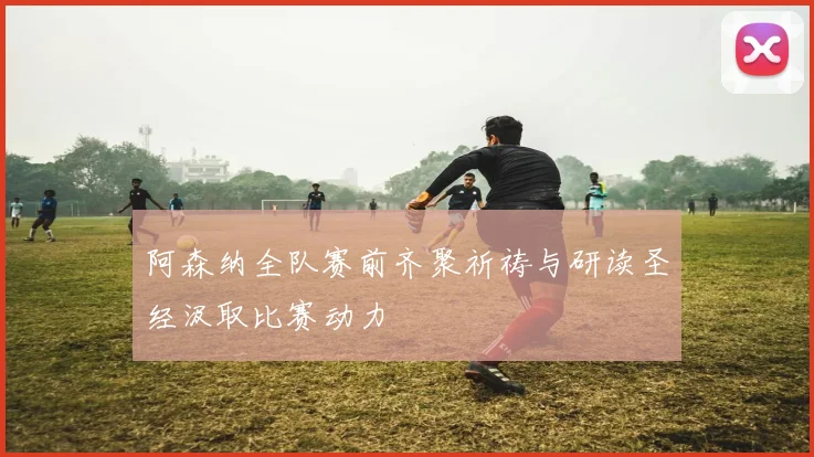 阿森纳全队赛前齐聚祈祷与研读圣经汲取比赛动力