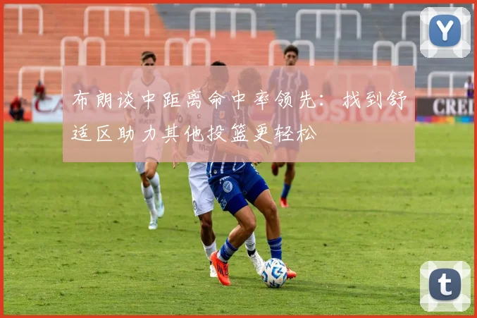 布朗谈中距离命中率领先：找到舒适区助力其他投篮更轻松