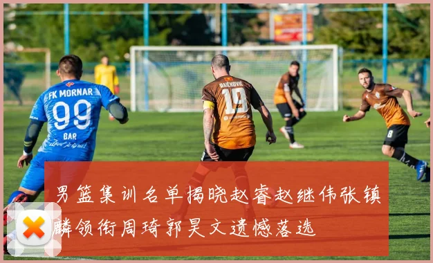 男篮集训名单揭晓赵睿赵继伟张镇麟领衔周琦郭昊文遗憾落选
