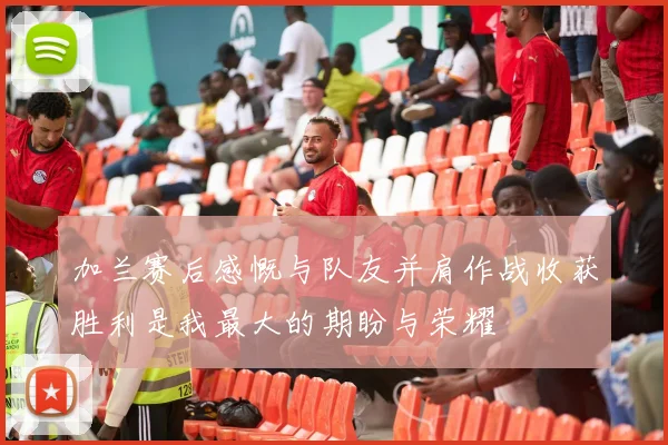 加兰赛后感慨与队友并肩作战收获胜利是我最大的期盼与荣耀