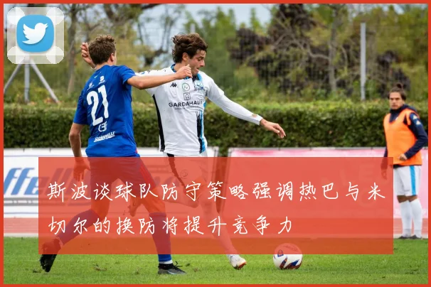 斯波谈球队防守策略强调热巴与米切尔的换防将提升竞争力