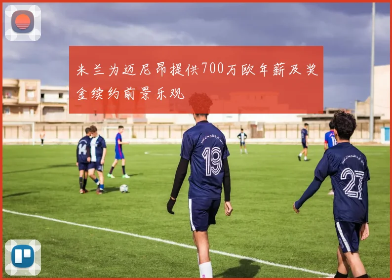 米兰为迈尼昂提供700万欧年薪及奖金续约前景乐观
