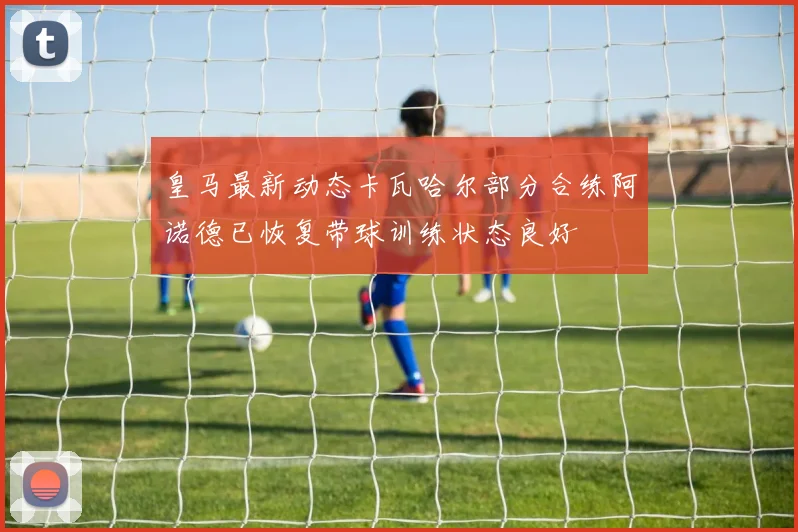 皇马最新动态卡瓦哈尔部分合练阿诺德已恢复带球训练状态良好